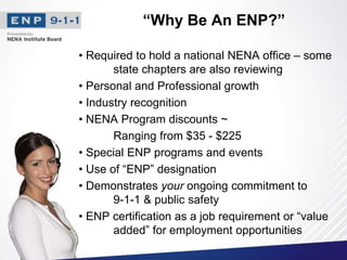 “Why Be An ENP?”
• Required to hold a national NENA office – some
state chapters are also reviewing
• Personal and Professional growth
• Industry recognition
• NENA Program discounts ~
Ranging from $35 - $225
• Special ENP programs and events
• Use of “ENP” designation
• Demonstrates your ongoing commitment to
9-1-1 & public safety
• ENP certification as a job requirement or “value
added” for employment opportunities
 