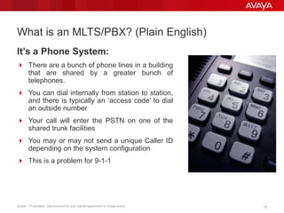 1818Avaya – Proprietary. Use pursuant to your signed agreement or Avaya policy.
What is an MLTS/PBX? (Plain English)
It’s a Phone System:
 There are a bunch of phone lines in a building
that are shared by a greater bunch of
telephones.
 You can dial internally from station to station,
and there is typically an ‘access code’ to dial
an outside number
 Your call will enter the PSTN on one of the
shared trunk facilities
 You may or may not send a unique Caller ID
depending on the system configuration
 This is a problem for 9-1-1
 