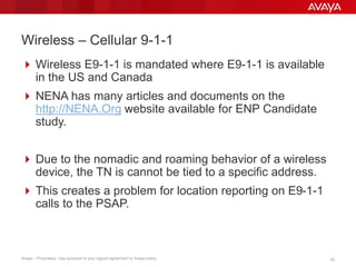 2323Avaya – Proprietary. Use pursuant to your signed agreement or Avaya policy.
Wireless – Cellular 9-1-1
 Wireless E9-1-1 is mandated where E9-1-1 is available
in the US and Canada
 NENA has many articles and documents on the
http://NENA.Org website available for ENP Candidate
study.
 Due to the nomadic and roaming behavior of a wireless
device, the TN is cannot be tied to a specific address.
 This creates a problem for location reporting on E9-1-1
calls to the PSAP.
 