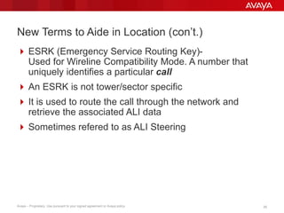 2525Avaya – Proprietary. Use pursuant to your signed agreement or Avaya policy.
New Terms to Aide in Location (con’t.)
 ESRK (Emergency Service Routing Key)-
Used for Wireline Compatibility Mode. A number that
uniquely identifies a particular call
 An ESRK is not tower/sector specific
 It is used to route the call through the network and
retrieve the associated ALI data
 Sometimes referred to as ALI Steering
 
