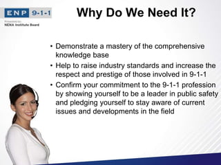 Why Do We Need It?
• Demonstrate a mastery of the comprehensive
knowledge base
• Help to raise industry standards and increase the
respect and prestige of those involved in 9-1-1
• Confirm your commitment to the 9-1-1 profession
by showing yourself to be a leader in public safety
and pledging yourself to stay aware of current
issues and developments in the field
 