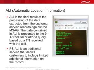 Avaya – Proprietary. Use pursuant to your signed agreement or Avaya policy. 33
Avaya Proprietary – Use Pursuant to Company Instruction.
 ALI is the final result of the
processing of the data
extracted from the customer
service records against the
MSAG. The data contained
in ALI is presented to the 9-
1-1 call taker after a query
based up a TN received
with the call.
 PS-ALI is an additional
service that allows
customers to include limited
additional information on
the record.
ALI (Automatic Location Information)
 