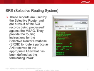 Avaya – Proprietary. Use pursuant to your signed agreement or Avaya policy. 34
Avaya Proprietary – Use Pursuant to Company Instruction.
 These records are used by
the Selective Router and are
a result of the SOI records
being processed against the
MSAG. They provide the
routing instructions for the
Selective Router Database
(SRDB) to route a particular
ANI received to the
appropriate ESN that has
been defined as the
terminating PSAP.
SRS (Selective Routing System)
 