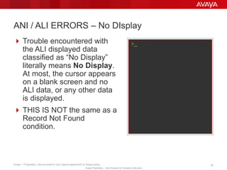 Avaya – Proprietary. Use pursuant to your signed agreement or Avaya policy. 36
Avaya Proprietary – Use Pursuant to Company Instruction.
 Trouble encountered with
the ALI displayed data
classified as “No Display”
literally means No Display.
At most, the cursor appears
on a blank screen and no
ALI data, or any other data
is displayed.
 THIS IS NOT the same as a
Record Not Found
condition.
ANI / ALI ERRORS – No DIsplay
>_
 