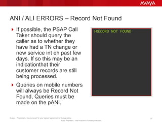Avaya – Proprietary. Use pursuant to your signed agreement or Avaya policy. 37
Avaya Proprietary – Use Pursuant to Company Instruction.
 If possible, the PSAP Call
Taker should query the
caller as to whether they
have had a TN change or
new service in the past few
days. If so this may be an
indication that their
customer records are still
being processed.
 Queries on mobile numbers
will always show ‘Record
Not Found’.
 Queries must be made
against the pANI.
ANI / ALI ERRORS – Record Not Found
>RECORD NOT FOUND
 