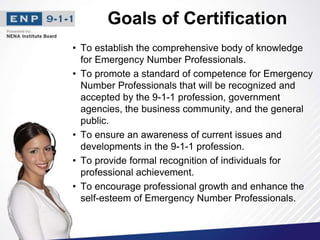 Goals of Certification
• To establish the comprehensive body of knowledge
for Emergency Number Professionals.
• To promote a standard of competence for Emergency
Number Professionals that will be recognized and
accepted by the 9-1-1 profession, government
agencies, the business community, and the general
public.
• To ensure an awareness of current issues and
developments in the 9-1-1 profession.
• To provide formal recognition of individuals for
professional achievement.
• To encourage professional growth and enhance the
self-esteem of Emergency Number Professionals.
 