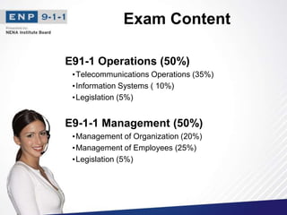Exam Content
E91-1 Operations (50%)
•Telecommunications Operations (35%)
•Information Systems ( 10%)
•Legislation (5%)
E9-1-1 Management (50%)
•Management of Organization (20%)
•Management of Employees (25%)
•Legislation (5%)
 