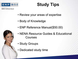 Study Tips
• Review your areas of expertise
• Body of Knowledge
• ENP Reference Manual($50.00)
• NENA Resource Guides & Educational
Courses
• Study Groups
• Dedicated study time
 