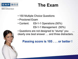 The Exam
• 150 Multiple Choice Questions
• Proctored Exam
• Content: E9-1-1 Operations (50%)
E9-1-1 Management (50%)
• Questions are not designed to “stump” you …
clearly one best answer … and three distracters.
Passing score is 105 . . . or better !
 
