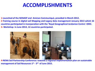 ACCOMPLISHMENTS
1-Launched of the NENASP and Amman Communiqué, provided in March 2012.
2-Training course in digital soil Mapping and Legacy data management January 2013 which 16
countries participated in incorporation with the ‘Royal Geographical Jordanian Centre’. ISRIC.
3- Workshop in June 2014, 12 countries participated.
4-NENA Soil Partnership Conference: towards a regional implementation plan on sustainable
management of Soil Resources 1st - 3rd of June 2015.
 