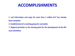 ACCOMPLISHMENTS
5- soil information and maps for more than 1 million km² has already
been compiled.
6- Establishment of a working group for each pillar
7- Regional priorities as the starting point for the development of the RIP
were identified:
 