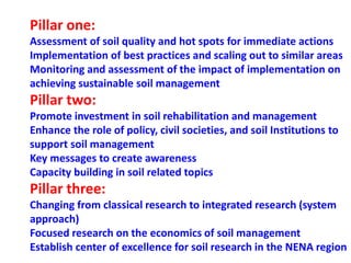 Pillar one:
Assessment of soil quality and hot spots for immediate actions
Implementation of best practices and scaling out to similar areas
Monitoring and assessment of the impact of implementation on
achieving sustainable soil management
Pillar two:
Promote investment in soil rehabilitation and management
Enhance the role of policy, civil societies, and soil Institutions to
support soil management
Key messages to create awareness
Capacity building in soil related topics
Pillar three:
Changing from classical research to integrated research (system
approach)
Focused research on the economics of soil management
Establish center of excellence for soil research in the NENA region
 
