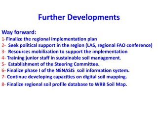 Further Developments
Way forward:
1- Finalize the regional implementation plan
2- Seek political support in the region (LAS, regional FAO conference)
3- Resources mobilization to support the implementation
4- Training junior staff in sustainable soil management.
5- Establishment of the Steering Committee.
6- Finalize phase I of the NENASIS soil information system.
7- Continue developing capacities on digital soil mapping.
8- Finalize regional soil profile database to WRB Soil Map.
 
