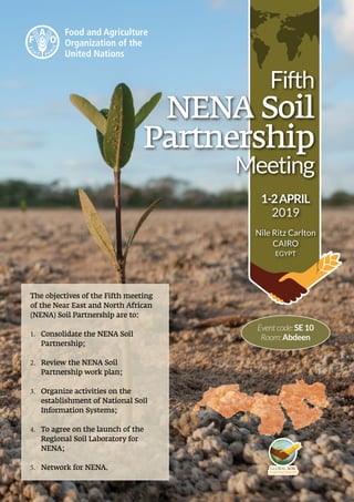 Fifth
NENA Soil
Partnership
Meeting
1-2APRIL
2019
Nile Ritz Carlton
CAIRO
EGYPT
Eventcode:SE10
Room:Abdeen
The objectives of the Fifth meeting
of the Near East and North African
(NENA) Soil Partnership are to:
1.	 Consolidate the NENA Soil
Partnership;
2.	 Review the NENA Soil
Partnership work plan;
3.	 Organize activities on the
establishment of National Soil
Information Systems;
4.	 To agree on the launch of the
Regional Soil Laboratory for
NENA;
5.	 Network for NENA.
 