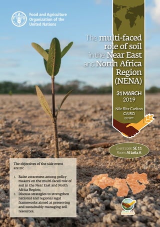 The multi-faced
role of soil
inthe Near East
andNorth Africa
Region
(NENA)
31MARCH
2019
Nile Ritz Carlton
CAIRO
EGYPT
Eventcode:SE11 
Room:AlLeilaA
The objectives of the side event
are to:
1.	 Raise awareness among policy
makers on the multi-faced role of
soil in the Near East and North
Africa Region;
2.	 Discuss strategies to strengthen
national and regional legal
frameworks aimed at preserving
and sustainably managing soil
resources.
 