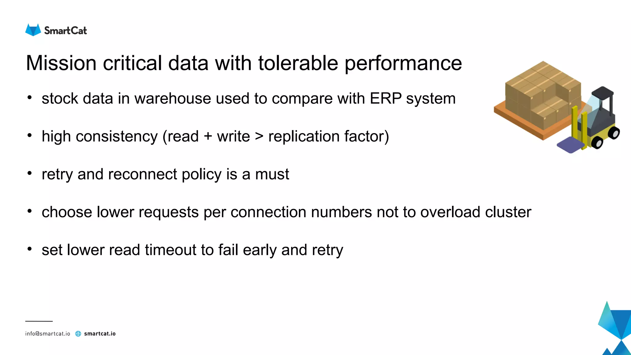 Mission critical data with tolerable performance
• stock data in warehouse used to compare with ERP system
• high consistency (read + write > replication factor)
• retry and reconnect policy is a must
• choose lower requests per connection numbers not to overload cluster
• set lower read timeout to fail early and retry
 
