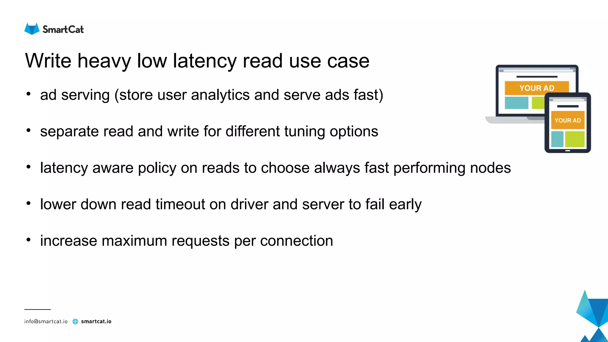 Write heavy low latency read use case
• ad serving (store user analytics and serve ads fast)
• separate read and write for different tuning options
• latency aware policy on reads to choose always fast performing nodes
• lower down read timeout on driver and server to fail early
• increase maximum requests per connection
 