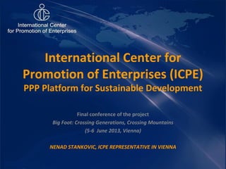Final conference of the project
Big Foot: Crossing Generations, Crossing Mountains
(5-6 June 2013, Vienna)
NENAD STANKOVIC, ICPE REPRESENTATIVE IN VIENNA
International Center for
Promotion of Enterprises (ICPE)
PPP Platform for Sustainable Development
 