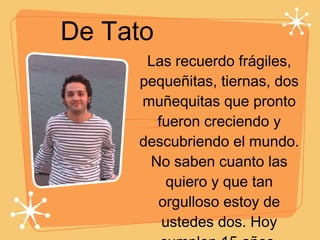 De Tato Las recuerdo frágiles, pequeñitas, tiernas, dos muñequitas que pronto fueron creciendo y descubriendo el mundo. No saben cuanto las quiero y que tan orgulloso estoy de ustedes dos. Hoy cumplen 15 años, probablemente una etapa en que se deja de ser una niña y se empieza a ser mujer, para descubrir otras cosas, y desarrollar nuevos intereses. Mis dos hermanas, especiales y llenas de vida, Feliz cumpleaños con mucho amor... 