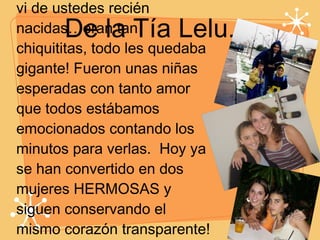 De la Tía Lelu... Recuerdo la primera foto que vi de ustedes recién nacidas…eran tan chiquititas, todo les quedaba gigante! Fueron unas niñas esperadas con tanto amor que todos estábamos emocionados contando los minutos para verlas.  Hoy ya se han convertido en dos mujeres HERMOSAS y siguen conservando el mismo corazón transparente!  Feliz  Cumpleaños!!! Las queremos muchísimo.  Lelu, Pipe & Natalia.  