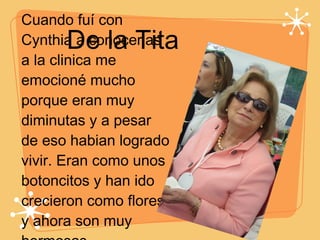 De la Tita Cuando fuí con Cynthia a conocerlas a la clinica me emocioné mucho porque eran muy diminutas y a pesar de eso habian logrado vivir. Eran como unos botoncitos y han ido crecieron como flores y ahora son muy hermosas.  