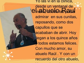 Del abuelo Raul Yo las vi en la clinica, desde un ventanal de vidrio, donde las podia admirar  en sus cunitas, reposando, como dos capullos que se acababan de abrir. Hoy llegan a los quince años y todos estamos felices. Con mucho amor, su abuelo Raúl . Y con un recuerdo del otro abuelo, Hernando, quien las mirará con ternura desde donde esté.  
