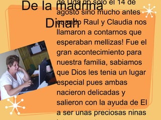 De la madrina Dinah Fue tan emocionante saber de Uds no solo el 14 de agosto sino mucho antes cuando Raul y Claudia nos llamaron a contarnos que esperaban mellizas! Fue el gran acontecimiento para nuestra familia, sabiamos que Dios les tenia un lugar especial pues ambas nacieron delicadas y salieron con la ayuda de El a ser unas preciosas ninas internamente y externamente.  Felicidades en un dia tan especial como son sus 15 años... 