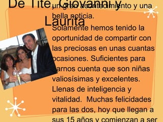 De Tite, Giovanni y Laurita Desde que estaban en el vientre de su mama han sido un gran acontecimiento y una bella noticia.  Solamente hemos tenido la oportunidad de compartir con las preciosas en unas cuantas ocasiones. Suficientes para darnos cuenta que son niñas valiosísimas y excelentes. Llenas de inteligencia y vitalidad.  Muchas felicidades para las dos, hoy que llegan a sus 15 años y comienzan a ser unas verdaderas mujercitas. Les espera toda una vida llena de sorpresas y muchas vivencias. 