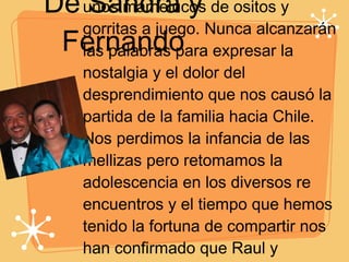De Sandra y Fernando Tuvimos el privilegio de ser los primeros amigos en verlas en la sala de neonatos vestidas con unos mamelucos de ositos y gorritas a juego. Nunca alcanzarán las palabras para expresar la nostalgia y el dolor del desprendimiento que nos causó la partida de la familia hacia Chile. Nos perdimos la infancia de las mellizas pero retomamos la adolescencia en los diversos re encuentros y el tiempo que hemos tenido la fortuna de compartir nos han confirmado que Raul y Claudia han cumplido la tarea, han hecho realidad su sueño... son dos... doble recompensa... doble orgullo. Las amamos hasta el cielo a las dos.  