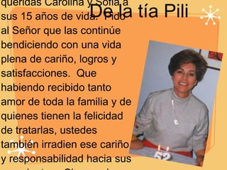 De la tía Pili Con mucha felicidad para toda la familia llegan queridas Carolina y Sofia a sus 15 años de vida.  Pido al Señor que las continúe bendiciendo con una vida plena de cariño, logros y satisfacciones.  Que habiendo recibido tanto amor de toda la familia y de quienes tienen la felicidad de tratarlas, ustedes también irradien ese cariño y responsabilidad hacia sus semejantes.  Siempre las llevo en mi corazón.  Dios las bendiga hoy y siempre, 