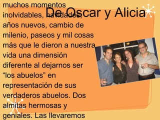 De Oscar y Alicia Hoy estan cumpliendo 15 años y ya son unas señoritas.Compartimos muchos momentos inolvidables, navidades, años nuevos, cambio de milenio, paseos y mil cosas más que le dieron a nuestra vida una dimensión diferente al dejarnos ser “los abuelos” en representación de sus verdaderos abuelos. Dos almitas hermosas y geniales. Las llevaremos siempre en nuestros corazones y les deseamos lo mejor de lo mejor en el camino de la vida. 