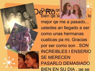 De Ro... Quiero qe sepan muy bien qe son leeeeeejos lo mejor qe me a pasado... ustedes an llegado a ser como unas hermanas cuaticas pa mi. Gracias por ser como son . SON INCREIBLES I ENSERIO SE MERECEN PASARLO DEMASIADO BIEN EN SU DIA , qe se les cumplan todooos sus deseos  