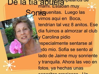 De la tía abuela Sonia El primer recuerdo que tengo de estas princesitas fue en el cumpleanos de mami. Estaban muy pequenitas.  Luego las vimos aqui en  Boca, tendrian tal vez 8 anitos. Ese dia fuimos a almorzar al club y Carolina pidio especialmente sentarse al lado mio. Sofia se sento al lado de Jaime muy sonriente y tranquila. Ahora las veo en fotos, ya hechas unas senoritas preciosas.  Un abrazo y un beso grandote en sus 15 anitos de sus tios abuelos,      
