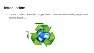 Introducción:
- Vamos a hablar de nuestro proyecto con materiales reutilizados, esperamos
que les guste….
 