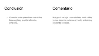 Conclusión
- Con esta tarea aprendimos más sobre
las energías y a cuidar el medio
ambiente.
Nos gusto trabajar con materiales reutilizables
ya que estamos cuidando el medio ambiente y
ocupando energías.
Comentario
 