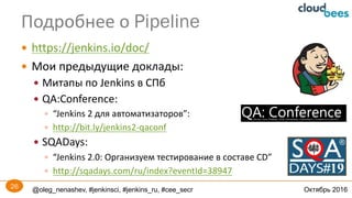 @oleg_nenashev, #jenkinsci, #jenkins_ru, #cee_secr Октябрь 2016
— https://jenkins.io/doc/
— Мои	предыдущие	доклады:
— Митапы по	Jenkins	в	СПб
— QA:Conference:	
— “Jenkins	2	для	автоматизаторов”:	
— http://bit.ly/jenkins2-qaconf
— SQADays:
— “Jenkins 2.0:	Организуем тестирование в составе CD”
— http://sqadays.com/ru/index?eventId=38947
Подробнее	о	Pipeline
26
 