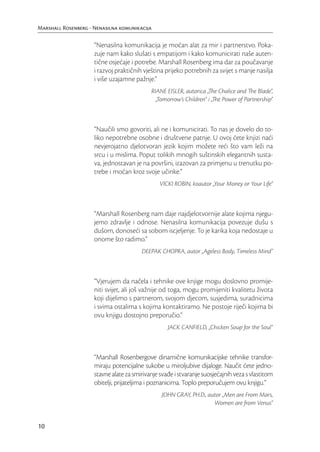 Marshall Rosenberg - Nenasilna komunikacija

                     “Nenasilna komunikacija je moćan alat za mir i partnerstvo. Poka-
                     zuje nam kako slušati s empatijom i kako komunicirati naše auten-
                     tične osjećaje i potrebe. Marshall Rosenberg ima dar za poučavanje
                     i razvoj praktičnih vještina prijeko potrebnih za svijet s manje nasilja
                     i više uzajamne pažnje.”
                                            RIANE EISLER, autorica „The Chalice and The Blade“,
                                              „Tomorrow’s Children“ i „The Power of Partnership“



                     “Naučili smo govoriti, ali ne i komunicirati. To nas je dovelo do to-
                     liko nepotrebne osobne i društvene patnje. U ovoj ćete knjizi naći
                     nevjerojatno djelotvoran jezik kojim možete reći što vam leži na
                     srcu i u mislima. Poput tolikih mnogih suštinskih elegantnih susta-
                     va, jednostavan je na površini, izazovan za primjenu u trenutku po-
                     trebe i moćan kroz svoje učinke.”
                                                VICKI ROBIN, koautor „Your Money or Your Life“



                     “Marshall Rosenberg nam daje najdjelotvornije alate kojima njegu-
                     jemo zdravlje i odnose. Nenasilna komunikacija povezuje dušu s
                     dušom, donoseći sa sobom iscjeljenje. To je karika koja nedostaje u
                     onome što radimo.”
                                        DEEPAK CHOPRA, autor „Ageless Body, Timeless Mind“



                     “Vjerujem da načela i tehnike ove knjige mogu doslovno promije-
                     niti svijet, ali još važnije od toga, mogu promijeniti kvalitetu života
                     koji dijelimo s partnerom, svojom djecom, susjedima, suradnicima
                     i svima ostalima s kojima kontaktiramo. Ne postoje riječi kojima bi
                     ovu knjigu dostojno preporučio.”
                                                   JACK CANFIELD, „Chicken Soup for the Soul“



                     “Marshall Rosenbergove dinamične komunikacijske tehnike transfor-
                     miraju potencijalne sukobe u miroljubive dijaloge. Naučit ćete jedno-
                     stavne alate za smirivanje svađe i stvaranje suosjećajnih veza s vlastitom
                     obitelji, prijateljima i poznanicima. Toplo preporučujem ovu knjigu.”
                                                 JOHN GRAY, PH.D., autor „Men are From Mars,
                                                                     Women are from Venus“


10
 