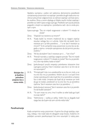 Marshall Rosenberg - Nenasilna komunikacija

                     Sljedeća razmjena s jedne od radionica demonstrira poteškoće
                     usmjeravanja pozornosti na osjećaje i potrebe drugih kada smo na-
                     viknuti preuzimati odgovornost za njihove osjećaje i primati poru-
                     ke osobno. Žena u ovom dijalogu je željela naučiti slušati osjećaje i
                     potrebe iza nekih izjava svoga supruga. Predložio sam joj da pokuša
                     pogoditi o kojim se osjećajima i potrebama radi i da to onda pro-
                     vjeri s njim.
                     Izjava supruga: “Što mi vrijedi razgovarati s tobom? Ti nikada ne
                                       slušaš.”
                     Žena: “Osjećaš li se nesretno sa mnom?”
                     M. R.: “Kada kažeš ‘sa mnom,’ impliciraš da su njegovi osjećaji
                               rezultat nečega što si ti učinila. Volio bih da kažeš: ‘Jesi li
                               nesretan jer ti je bilo potrebno … ?’ a ne ‘Jesi li nesretan sa
                               mnom?’ To bi usmjerilo tvoju pozornost na ono što se do-
                               gađa u njemu i smanjilo vjerojatnost da ćeš primiti poruku
                               osobno. ”
                     Žena: “Ali što da kažem? ‘Jesi li nesretan jer ti … ?’ Jer ti što?”
                     M. R.: “Potraži naznaku u sadržaju njegove poruke: “Što mi vrijedi
                               razgovarati s tobom? Ti nikada ne slušaš.” Što mu je potreb-
                               no, a što nije dobio, kada to kaže?”
                     Žena: (pokušavajući pružiti empatiju potrebama iskazanim kroz
                               suprugovu poruku) “Jesi li nesretan zato što ti se čini da te
                               ne razumijem?”
  Slušajte što       M. R.: “Primjećuješ li da si se usredotočila na to što on misli, a ne
    je ljudima                 na ono što mu je potrebno. Mislim da će ti se ljudi činiti
     potrebno                  manje zastrašujućim ako čuješ što im je potrebno umjesto
 umjesto što o                 što o tebi misle. Umjesto da čuješ da je nesretan jer misli
  vama misle.                  da ga ne slušaš, usredotoči se na ono što mu je potrebno
                               riječima: “Jesi li nesretan zato što ti je potrebno … “.
                     Žena: (pokušavajući ponovo) “Jesi li nesretan zato što ti je potreb-
                               no da budeš saslušan?”
                     M. R.: “To sam imao na umu. Ima li razlike za tebe kada ga čuješ
                               na ovaj način?”
                     Žena: “Deﬁnitivno – razlika je velika. Vidim što se događa kod
                               njega bez da čujem da sam učinila nešto loše.”


Parafraziranje
                     Kada usmjerimo svoju pozornost i čujemo što drugi opažaju, osje-
                     ćaju, trebaju i što traže kako bi obogatili svoje živote, možemo im
                     poželjeti uzvratiti parafrazirajući što smo razumjeli. U našoj pret-


100
 