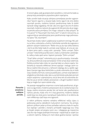 Marshall Rosenberg - Nenasilna komunikacija

                     ili tonom glasa, ipak ga preporučam posebno u trenutcima kada su
                     pitanja koja postavljamo popraćena jakim osjećajima.
                     Kako utvrditi kada situacija zahtijeva ponavljanje poruke sugovor-
                     niku? Sasvim sigurno u situaciji kada nismo sigurni da smo dobro
                     razumjeli poruku, možemo koristiti parafraziranje kako bi dobili
                     ispravak našeg nagađanja. Ali čak i ako smo sigurni da smo ih dobro
                     razumjeli, možemo naslutiti da sugovornik želi potvrdu da je njego-
                     va poruka točno primljena. Oni mogu i iskazati tu želju pitajući: “Je
                     li to jasno?” ili “Razumiješ li što hoću reći?” U takvim trenutcima, za
                     sugovornika je vjerodostojnije jasno parafraziranje nego jednostav-
                     na izjava: “Da, razumijem.”
                     Na primjer, kratko nakon sudjelovanja na jednom treningu NK, jed-
                     nu su ženu, volonterku u bolnici, bolničarke zamolile da razgovara s
                     jednom starijom bolesnicom: “Rekle smo joj da nije toliko bolesna
                     i da bi joj bilo bolje kada bi uzimala svoje lijekove, ali ona po cije-
                     le dane samo sjedi u svojoj sobi i ponavlja: “Želim umrijeti. Želim
                     umrijeti.” Volonterka je prišla starici i, kako su bolničarke i predvidje-
                     le, našla ju kako sjedi sama i šaptom ponavlja: “Želim umrijeti”.
                     “Znači želite umrijeti,” volonterka joj je uputila empatiju. Iznenađe-
                     na, žena je prekinula svoje ponavljanje i činilo se kao da je odahnula.
                     Počela je pričati kako nitko ne razumije kako se užasno osjeća. Vo-
                     lonterka je nastavila reﬂektirati ženine osjećaje i nedugo zatim to-
                     liko je topline bilo prisutno u njihovom dijalogu da su sjedile zagr-
                     ljene. Kasnije toga dana bolničarke su pitale volonterku da im kaže
                     svoju čarobnu formulu: starica je počela jesti, uzimati svoje lijekove i
                     očigledno je bila bolje volje. Iako su joj bolničarke pokušale pomoći
                     svojim savjetima i uvjeravanjima, ova je žena tek od volonterke do-
                     bila što joj je istinski trebalo: povezanost s drugim ljudskim bićem
                     koje je moglo čuti njezin dubok očaj.
                     Ne postoje nepogrešive smjernice o tome kada parafrazirati, ali go-
       Ponovite      tovo sa sigurnošću možemo pretpostaviti da će osobama koje izra-
      emotivno       žavaju snažne emotivne poruke biti od koristi ako parafraziramo
       nabijene      njihovu poruku. Kada smo mi ti koji govorimo, možemo olakšati
        poruke.      osobi koja nas sluša jasno naznačujući kada želimo ili ne želimo da
                     nam reﬂektiraju riječi koje smo izgovorili.
                     U nekim prilikama nećemo verbalno reﬂektirati nečiju izjavu iz
                     poštovanja prema određenim kulturalnim normama. Na primjer,
                     jednom prilikom jedan je Kinez pohađao radionicu kako bi naučio
                     čuti osjećaje i potrebe u korijenu primjedbi njegovoga oca. Ovaj
                     je čovjek strepio od posjeta svom ocu i izbjegavao ga mjesecima
                     zato što nije mogao podnijeti kritiziranje i napad koje je uvijek čuo
                     u očevim riječima. Došao je k meni deset godina kasnije i ispričao


102
 