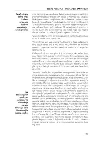 Sedmo poglavlje - PRIMANJE S EMPATIJOM

 Parafrazirajte   mi je da je njegova sposobnost da čuje osjećaje i potrebe radikalno
    samo onda     promijenila njegov odnos s ocem, čak do te mjere da sada uživaju u
       kada to    bliskoj povezanosti punoj ljubavi. Iako sluša očeve osjećaje i potre-
     pridonosi    be, on ih ne parafrazira. “Nikada ih glasno ne izgovorim”, objasnio je.
      dubljem     “U našoj kulturi otvoreno govoriti nekome o njegovim osjećajima
  suosjećanju i   nije nešto na što su ljudi naviknuti. Ali, zahvaljujući činjenici da ja
razumijevanju.    više ne čujem ono što on izgovara kao napad, nego kao njegove
                  vlastite osjećaje i potrebe, naš je odnos postao čudesan.”
                  “Znači nikada mu nećeš otvoreno govoriti o osjećajima, ali pomaže
                  to što ih možeš čuti?” upitao sam.
                  “Ne, mislim da sam sada spreman,” odgovorio je. “Sada kada imamo
                  tako dobar odnos, ako bi mu rekao: ‘Tata, volio bih da možemo
                  otvoreno razgovarati o našim osjećajima’, mislim da bi mogao biti
                  spreman na to.”
                  Kada parafraziramo, ton glasa koji koristimo je jako važan. Kada
                  čuju vlastite riječi, ljudi su većinom vrlo osjetljivi i na najmanji trag
                  kritike ili sarkazma. Deklarativan ton koji implicira da im mi go-
                  vorimo što se u njima događa također djeluje negativno na njih.
                  Međutim, ako svjesno slušamo tuđe osjećaje i potrebe, naš ton
                  glasa govori da ih pitamo jesmo li dobro razumjeli, a ne da tvrdimo
                  da jesmo.
                  Trebamo, također, biti pripremljeni na mogućnost da će naša na-
                  mjera, koja stoji iza parafraziranja, biti krivo protumačena. “Nemoj
                  mi prodavati te jeftine psihološke gluposti!”, mogli bi nam reći. Uko-
                  liko se to i dogodi, i dalje nastojimo naslutiti sugovornikove osjeća-
                  je i potrebe. U ovom slučaju možda uvidimo da ne vjeruje našim
                  motivima i treba više razumijevanja naših namjera da bi mogao
                  cijeniti naše parafraziranje. Kao što smo mogli vidjeti, svo kritizira-
                  nje, napadi, uvrede i osude nestaju kada usmjerimo pozornost na
           Iza
                  slušanje osjećaja i potreba iza neke poruke. Što više to prakticiramo,
 zastrašujućih
                  jasnije uviđamo jednostavnu istinu: iza svih tih poruka, kojima smo
     poruka su
                  dozvolili da nas zastraše, kriju se samo pojedinci s nezadovoljenim
  jednostavno
                  potrebama koji nam se obraćaju da pridonesemo njihovom blago-
    osobe koje
                  stanju. Kada primamo poruke svjesni toga, nikada se ne osjećamo
       nam se
                  dehumanizirani time što drugi o nama govore. Osjećamo se de-
obraćaju kako
                  humanizirani samo kada smo zarobljeni obezvrjeđujućim slikama
 bi zadovoljile
                  drugih ljudi ili mislima o vlastitoj pogrešnosti. Kao pisac i mitolog,
svoje potrebe.
                  Joseph Campbell je rekao: “Što će misliti o meni? – se mora ostaviti
                  po strani radi blaženstva.” Počinjemo osjećati to blaženstvo kada
                  poruke, koje smo ranije doživljavali kao kritiku ili osudu, počnemo
                  smatrati darovima koji oni i jesu: mogućnosti da darujemo ljude
                  koji pate.



                                                                                      103
 