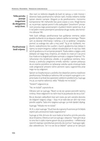 Marshall Rosenberg - Nenasilna komunikacija

                     Ako nam se redovito događa da ljudi ne vjeruju u naše motive i
 Teška poruka        iskrenost kada parafraziramo njihove riječi, možda trebamo dublje
       postaje       ispitati vlastite namjere. Moguće je da parafraziramo i koristimo
   mogućnost         komponente NK mehanički bez jasne svijesti o svrsi. Mogli bismo
da obogatimo         se, na primjer, zapitati jesmo li više zaokupljeni “pravilnom” primje-
   nečiji život.     nom procesa nego povezivanjem s ljudskim bićem ispred nas. Ili, je
                     li naš jedini interes promijeniti ponašanje druge osobe, iako koristi-
                     mo obrazac NK.
                     Neki ljudi odbijaju parafraziranje kao gubljenje vremena. Jedan
                     gradski službenik mi je objasnio tijekom vježbe na treningu: “Plaćen
                     sam za davanje informacija i rješenja, a ne za sjedenje i terapijsku
                     pomoć za svakoga tko uđe u moj ured.” Taj je isti službenik, me-
Parafraziranje       đutim, svakodnevno bio suočen s ljutim građanima koji dolaze k
štedi vrijeme.       njemu sa svojim brigama i odlaze nezadovoljni jer ih nije čuo. Neki
                     od tih građana su mi se kasnije povjerili: “Kada odete u njegov ured,
                     dobijete od njega hrpu činjenica, ali nikada ne znate je li vas prvo
                     čuo. Kada se to dogodi počinjete sumnjati u njegove činjenice.” Pa-
                     rafraziranje ima tendenciju uštede, a ne gubljenja vremena. Istra-
                     živanja u području pregovora između radnika i uprave pokazuju
                     da se vrijeme potrebno za rješavanje sukoba upola smanjuje kada
                     svaki pregovarač pristane točno ponoviti izjavu sugovornika prije
                     nego na nju odgovori.
                     Sjećam se čovjeka koji je u početku bio skeptičan prema vrijednosti
                     parafraziranja. Pohađao je radionicu NK sa svojom suprugom u vri-
                     jeme kada im je brak bio opterećen ozbiljnim problemima. Supruga
                     mu je, za vrijeme radionice, rekla: “Nikada me ne slušaš.”
                     “Slušam!” odgovorio je.
                     “Ne, ne slušaš!” usprotivila se.
                     Obratio sam se suprugu: “Bojim se da ste upravo potvrdili njezinu
                     tvrdnju. Niste odgovorili na način koji bi joj pokazao da ste ju čuli.”
                     Bio je zbunjen zaključkom koji sam izveo, pa sam zatražio dozvolu
                     da odigram njegovu ulogu – koju mi je rado dao jer sâm nije imao
                     previše uspjeha. Tada smo njegova supruga i ja imali sljedeći dijalog:
                     Supruga: “Nikada me ne slušaš.”
                     M. R. u ulozi supruga: “Zvuči kao da si grozno frustrirana jer bi željela
                     osjetiti jaču povezanost kada razgovaramo.”
                     Supruga je bila dirnuta do suza kada je konačno primila potvrdu
                     da je shvaćena. Okrenuo sam se suprugu i objasnio: “Vjerujem da je
                     to ono što ti cijelo vrijeme govori da joj je potrebno – reﬂektiranje
                     njezinih osjećaja i potreba kao potvrdu da si je čuo.” Suprug je izgle-
                     dao zabezeknuto. “Je li to sve što je željela?” upitao je ne vjerujući


104
 