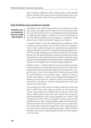 Marshall Rosenberg - Nenasilna komunikacija

                     tijelu. Drugi, čak očigledniji, znak je činjenica da je osoba prestala
                     govoriti. Ukoliko nismo sigurni jesmo li dovoljno dugo ostali u pro-
                     cesu, uvijek možemo pitati: “Postoji li još nešto što bi željela reći?”


Kada bol blokira našu sposobnost empatije
                     Nemoguće je dati nešto drugima ako to sami nemamo. Isto tako,
Potrebna nam         ako, unatoč svim naporima, ne možemo ili ne želimo pružiti empa-
je empatija da       tiju, to je obično znak da smo i mi previše gladni empatije da bismo
bismo je mogli       je mogli ponuditi drugima. Ponekad, ako otvoreno priznamo da
 dati drugima.       nas naša osobna nevolja priječi da reagiramo s empatijom, druga
                     osoba će nam možda moći pružiti empatiju koju trebamo.
                     U drugim prilikama, može biti neophodno da si priskrbimo nešto
                     empatije kroz “prvu pomoć” tako što ćemo slušati što se događa u
                     nama s istom kvalitetom prisutnosti i pozornosti koju poklanjamo
                     drugima. Bivši glavni tajnik UN–a, Dag Hammarskjold, jednom je re-
                     kao: “Što vjernije slušate glas unutar sebe, bolje ćete čuti što se doga-
                     đa izvan vas.” Ako postanemo vješti u pružanju empatije sebi samima,
                     često iskusimo, u samo nekoliko sekundi, prirodno otpuštanje energi-
                     je koje nam tada omogućava da budemo prisutni s drugom osobom.
                     Ukoliko se to ne dogodi imamo nekoliko drugih mogućnosti.
                     Možemo vrištati – nenasilno. Sjećam se situacije kada sam proveo
                     tri dana posredujući između dvije bande koje su se bile međusobno
                     ubijale. Jedna se banda zvala Black Egyptians (Crni Egipćani), a dru-
                     ga the East St. Louis Police Department (Policijska uprava Istočni
                     St. Louis). Rezultat je bio dva prema jedan – ukupno tri mrtva u
                     mjesec dana. Nakon tri napeta dana pokušavanja dovođenja tih
                     skupina za isti stol kako bi se mogli čuti i riješiti svoje sukobe, vozio
                     sam se kući i razmišljao o tome da se do kraja života ne želim više
                     nikada naći usred sukoba.
                     Prva stvar koju sam vidio ulazeći na stražnja vrata kuće su bila moja
                     djeca u svađi. Nisam imao snage za empatiju, pa sam zaurlao ne-
                     nasilno: “Hej, ne osjećam se dobro! Sada se zaista ne želim baviti
                     vašom svađom! Želim samo malo mira i tišine!” Moj je stariji sin,
                     tada devetogodišnjak, kratko zastao, pogledao me i upitao: “Želiš
                     li razgovarati o tome?” Ako smo sposobni razotkriti svoju bol bez
                     okrivljavanja, čak i ljudi u nevolji ponekad mogu čuti našu potrebu.
                     Naravno da nisam želio zavrištati: “Šta je tebi? Zar se ne znaš pona-
                     šati nimalo bolje? Upravo sam stigao kući nakon napornog dana!”
                     ili insinuirati da je njihovo ponašanje krivo za sve. Vičem nenasilno
                     privlačeći pozornost na svoje očajničke potrebe i bol koju osjećam
                     u tom trenutku.


106
 