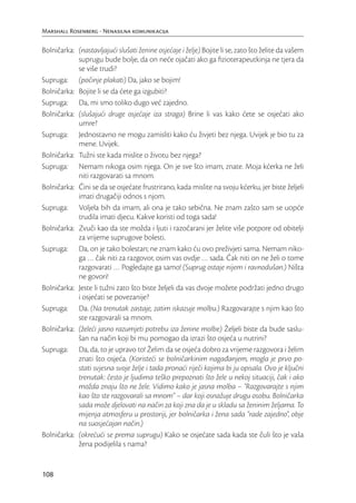 Marshall Rosenberg - Nenasilna komunikacija

Bolničarka: (nastavljajući slušati ženine osjećaje i želje) Bojite li se, zato što želite da vašem
            suprugu bude bolje, da on neće ojačati ako ga ﬁzioterapeutkinja ne tjera da
            se više trudi?
Supruga: (počinje plakati) Da, jako se bojim!
Bolničarka: Bojite li se da ćete ga izgubiti?
Supruga: Da, mi smo toliko dugo već zajedno.
Bolničarka: (slušajući druge osjećaje iza straga) Brine li vas kako ćete se osjećati ako
            umre?
Supruga: Jednostavno ne mogu zamisliti kako ću živjeti bez njega. Uvijek je bio tu za
            mene. Uvijek.
Bolničarka: Tužni ste kada mislite o životu bez njega?
Supruga: Nemam nikoga osim njega. On je sve što imam, znate. Moja kćerka ne želi
            niti razgovarati sa mnom.
Bolničarka: Čini se da se osjećate frustrirano, kada mislite na svoju kćerku, jer biste željeli
            imati drugačiji odnos s njom.
Supruga: Voljela bih da imam, ali ona je tako sebična. Ne znam zašto sam se uopće
            trudila imati djecu. Kakve koristi od toga sada!
Bolničarka: Zvuči kao da ste možda i ljuti i razočarani jer želite više potpore od obitelji
            za vrijeme suprugove bolesti.
Supruga: Da, on je tako bolestan; ne znam kako ću ovo preživjeti sama. Nemam niko-
            ga … čak niti za razgovor, osim vas ovdje … sada. Čak niti on ne želi o tome
            razgovarati … Pogledajte ga samo! (Suprug ostaje nijem i ravnodušan.) Ništa
            ne govori!
Bolničarka: Jeste li tužni zato što biste željeli da vas dvoje možete podržati jedno drugo
            i osjećati se povezanije?
Supruga: Da. (Na trenutak zastaje, zatim iskazuje molbu.) Razgovarajte s njim kao što
            ste razgovarali sa mnom.
Bolničarka: (želeći jasno razumjeti potrebu iza ženine molbe) Željeli biste da bude saslu-
            šan na način koji bi mu pomogao da izrazi što osjeća u nutrini?
Supruga: Da, da, to je upravo to! Želim da se osjeća dobro za vrijeme razgovora i želim
            znati što osjeća. (Koristeći se bolničarkinim nagađanjem, mogla je prvo po-
            stati svjesna svoje želje i tada pronaći riječi kojima bi ju opisala. Ovo je ključni
            trenutak: često je ljudima teško prepoznati što žele u nekoj situaciji, čak i ako
            možda znaju što ne žele. Vidimo kako je jasna molba – “Razgovarajte s njim
            kao što ste razgovarali sa mnom” – dar koji osnažuje drugu osobu. Bolničarka
            sada može djelovati na način za koji zna da je u skladu sa ženinim željama. To
            mijenja atmosferu u prostoriji, jer bolničarka i žena sada “rade zajedno”, obje
            na suosjećajan način.)
Bolničarka: (okrećući se prema suprugu) Kako se osjećate sada kada ste čuli što je vaša
            žena podijelila s nama?


108
 