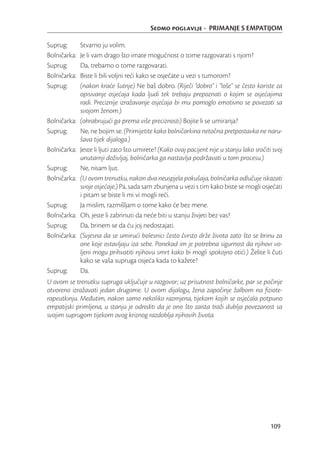 Sedmo poglavlje - PRIMANJE S EMPATIJOM

Suprug:       Stvarno ju volim.
Bolničarka:   Je li vam drago što imate mogućnost o tome razgovarati s njom?
Suprug:       Da, trebamo o tome razgovarati.
Bolničarka:   Biste li bili voljni reći kako se osjećate u vezi s tumorom?
Suprug:       (nakon kraće šutnje) Ne baš dobro. (Riječi “dobro” i “loše” se često koriste za
              opisivanje osjećaja kada ljudi tek trebaju prepoznati o kojim se osjećajima
              radi. Preciznije izražavanje osjećaja bi mu pomoglo emotivno se povezati sa
              svojom ženom.)
Bolničarka:   (ohrabrujući ga prema više preciznosti) Bojite li se umiranja?
Suprug:       Ne, ne bojim se. (Primijetite kako bolničarkina netočna pretpostavka ne naru-
              šava tijek dijaloga.)
Bolničarka:   Jeste li ljuti zato što umirete? (Kako ovaj pacijent nije u stanju lako sročiti svoj
              unutarnji doživljaj, bolničarka ga nastavlja podržavati u tom procesu.)
Suprug:       Ne, nisam ljut.
Bolničarka:   (U ovom trenutku, nakon dva neuspjela pokušaja, bolničarka odlučuje iskazati
              svoje osjećaje.) Pa, sada sam zbunjena u vezi s tim kako biste se mogli osjećati
              i pitam se biste li mi vi mogli reći.
Suprug:       Ja mislim, razmišljam o tome kako će bez mene.
Bolničarka:   Oh, jeste li zabrinuti da neće biti u stanju živjeti bez vas?
Suprug:       Da, brinem se da ću joj nedostajati.
Bolničarka:   (Svjesna da se umirući bolesnici često čvrsto drže života zato što se brinu za
              one koje ostavljaju iza sebe. Ponekad im je potrebna sigurnost da njihovi vo-
              ljeni mogu prihvatiti njihovu smrt kako bi mogli spokojno otići.) Želite li čuti
              kako se vaša supruga osjeća kada to kažete?
Suprug:       Da.
U ovom se trenutku supruga uključuje u razgovor; uz prisutnost bolničarke, par se počinje
otvoreno izražavati jedan drugome. U ovom dijalogu, žena započinje žalbom na ﬁziote-
rapeutkinju. Međutim, nakon samo nekoliko razmjena, tijekom kojih se osjećala potpuno
empatijski primljena, u stanju je odrediti da je ono što zaista traži dublja povezanost sa
svojim suprugom tijekom ovog kriznog razdoblja njihovih života.




                                                                                            109
 