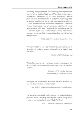 Što je reeno o NK

“Rosenberg počinje s pitanjem: Što nas otuđuje od suosjećanja i na-
vodi na nasilna i izrabljivačka ponašanja? Rosenberg donosi izazovne
zaključke: da su pohvale i isprike dio sustava ugnjetavanja; da su na-
grade isto toliko štetne kao kazne, da je ubojstvo linija manjeg otpo-
ra. Njegovo bi razlikovanje primjene sile u svrhu kažnjavanja i zaštite
– i kako prepoznati kada je primjena sile neophodna – trebalo biti
obvezna literatura za sve koji se bave vanjskom politikom ili policij-
skim nadzorom naših ulica. Zahtijevati krajnji stupanj odgovornosti
– i ranjivosti – nije ni čudo da se Rosenbergu poklanja malo medijske
i masovne pozornosti. Dobro napisana i izvedena ova je knjiga lako
dostupna i pitka.”
                      D. KILLIAN, On The Front Line, Cleveland Free Times



“Promijeniti način na koji svijet funkcionira zvuči zastrašujuće, ali
Nenasilna komunikacija nam pomaže osloboditi se drevnih obra-
zaca nasilja.”
                                      FRANCIS LEFKOWITZ, Body & Soul



“Marshallova jedinstvena poruka daje učiteljima jednostavne ko-
rake za miroljubivu komunikaciju i nov način rada s djecom i ro-
diteljima.”
                                BARBARA MOFFITT, izvršna direktorica,
                              „National Center for Montessori Educators“



“Zadivljuje me jednostavnost kojom se Nenasilna komunikacija
bavi vrlo složenim i zahtjevnim temama.”
       HAL DOIRON, Direktor, Columbine Community Citizen’s Task Force



“Nenasilna komunikacija je djelo majstora. Na nacionalnoj razini,
govorimo o miru. Ova knjiga prodire puno dalje od samog govora
o miru …. ona nam pokazuje kako POUČAVATI mir.”
                        JAMES E. SHAW, PH.D., Jack and Jill, Why They Kill


                                                                      11
 
