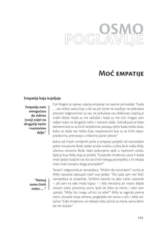 OSMO
                            POGLAVLJE
                                                       Mo empatije

Empatija koja iscjeljuje
                   Carl Rogers je opisao utjecaj empatije na njezine primatelje: “Kada
 Empatija nam      … vas netko zaista čuje, a da vas pri tome ne osuđuje, ne pokušava
   omogućava
                   preuzeti odgovornost za vas, ne pokušava vas oblikovati, osjećaj je
     da vidimo
                   vraški dobar. Kada su me saslušali i kada su me čuli, mogao sam
(svoj) svijet na
drugačiji način    vidjeti svijet na drugačiji način i nastaviti dalje. Začuđujuće je kako
   i nastavimo     elementi koji su se činili nerješivima, postaju rješivi kada netko sluša.
         dalje.”   Kako se, kada nas netko čuje, nesporazumi koji su se činili nepo-
                   pravljivima, pretvaraju u relativno jasne tokove.”
                   Jedna od mojih omiljenih priča o empatiji potječe od ravnateljice
                   jedne inovativne škole. Jedan se dan vratila s ručka da bi našla Milly,
                   učenicu osnovne škole, kako pokunjeno sjedi u njezinom uredu.
                   Sjela je kraj Milly, koja je počela: “Gospođo Anderson, jeste li ikada
                   imali tjedan kada bi sve što ste činili nekoga povrijedilo, a Vi nikada
                   niste imali namjeru ikoga povrijediti?”
                   “Jesam”, odgovorila je ravnateljica, “Mislim da razumijem”, na što je
                   Milly nastavila opisujući cijeli svoj tjedan. “Do tada sam već bila”,
       “Nemoj      ravnateljica se prisjećala, “prilično kasnila na jako važan sastanak
    samo činiti    – još sam na sebi imala kaput – i bila nervozna jer nisam željela
     nešto … .”    ostaviti cijelu prostoriju punu ljudi da čeka na mene, i tako sam
                   upitala: “Milly, što mogu učiniti za tebe?” Milly se sagnula prema
                   meni, uhvatila moja ramena, pogledala me ravno u oči, i rekla od-
                   lučno: “Gđo Anderson, ne trebate ništa učiniti za mene; samo želim
                   da me slušate.”


                                                                                       113
 