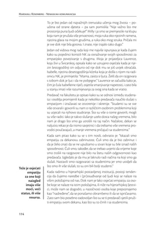 Marshall Rosenberg - Nenasilna komunikacija

                     To je bio jedan od najvažnijih trenutaka učenja mog života – po-
                     učena od strane djeteta – pa sam pomislila: “Nije važno što me
                     prostorija puna ljudi očekuje!” Milly i ja smo se premjestile na klupu
                     koja nam je pružala više privatnosti, moja ruka oko njezinih ramena,
                     njezina glava na mojim grudima, a ruka oko mog struka. Pričala mi
                     je sve dok nije bila gotova. I znate, nije trajalo tako dugo.”
                     Jedan od vidova mog rada koji me najviše ispunjava je kada čujem
                     kako su pojedinci koristili NK za osnaživanje svojih sposobnosti za
                     empatijsko povezivanje s drugima. Moja je prijateljica Laurence,
                     koja živi u Švicarskoj, opisala kako se uzrujano osjećala kada je nje-
                     zin šestogodišnji sin odjurio od nje dok mu se još uvijek obraćala.
                     Isabelle, njezina desetogodišnja kćerka koja je došla s njom na radi-
                     onicu NK, je primijetila: “Mama, zaista si ljuta. Želiš da on razgovara
                     s tobom dok je ljut i da ne pobjegne.” Laurence se začudila kako je,
                     čim je čula Isabelleine riječi, osjetila smanjivanje napetosti, i zato bila
                     u stanju imati više razumijevanja za svog sina kada se vratio.
                     Predavač na fakultetu je opisao kako su se odnosi između studena-
                     ta i osoblja promijenili kada je nekoliko predavača naučilo slušati s
                     empatijom i izražavati se otvorenije i iskrenije. “Studenti su se sve
                     više otvarali i govorili su nam o različitim osobnim problemima koji
                     su utjecali na njihovo studiranje. Što su više o tome govorili, mogli
                     su više raditi. Iako je takvo slušanje uzelo dosta našeg vremena, bilo
                     nam je drago što smo ga utrošili na taj način. Nažalost, dekan se
                     naljutio; rekao je da nismo savjetnici i da trebamo više vremena pro-
                     voditi poučavajući, a manje vremena pričajući sa studentima.”
                     Kada sam pitao kako su se s tim nosili, odvratio je: “Iskazali smo
                     empatiju za dekanovu zabrinutost. Čuli smo da je bio zabrinut i
                     da je želio znati da se ne upuštamo u stvari koje su bile iznad naših
                     sposobnosti. Čuli smo, također, da se trebao uvjeriti da vrijeme koje
                     smo trošili na razgovore nije bilo na štetu naših odgovornosti kao
                     predavača. Izgledalo je da mu je laknulo radi načina na koji smo ga
                     slušali. Nastavili smo razgovarati sa studentima jer smo uvidjeli da
                     što smo ih više slušali, to su oni bili bolji studenti.”
Teže je osjećati
      empatiju       Kada radimo u hijerarhijski postavljenoj instituciji, postoji tenden-
    za one koji      cija da čujemo naredbe i (pr)osuđivanje od ljudi koji se nalaze na
       naizgled      višim položajima od nas. Dok nam je lako osjećati empatiju za oso-
     imaju više      be koje se nalaze na istim položajima, ili niže na hijerarhijskoj ljestvi-
     moći, veći      ci, može nam se dogoditi, u nazočnosti osoba koje prepoznajemo
 status, ili više    kao “nadređene”, da se ponašamo obrambeno ili da se ispričavamo.
        resursa.     Zato sam bio posebno zadovoljan što su se ti predavači sjetili pruži-
                     ti empatiju svom dekanu, kao što su to činili i sa studentima.


114
 