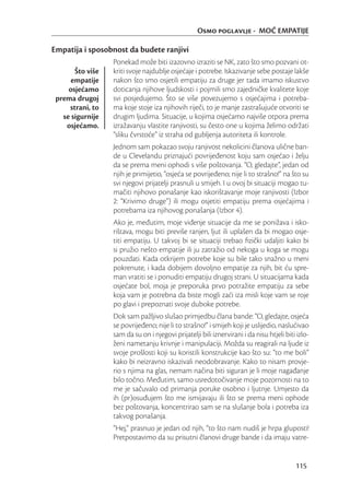 Osmo poglavlje - MOĆ EMPATIJE

Empatija i sposobnost da budete ranjivi
                  Ponekad može biti izazovno izraziti se NK, zato što smo pozvani ot-
       Što više   kriti svoje najdublje osjećaje i potrebe. Iskazivanje sebe postaje lakše
      empatije    nakon što smo osjetili empatiju za druge jer tada imamo iskustvo
     osjećamo     doticanja njihove ljudskosti i pojmili smo zajedničke kvalitete koje
 prema drugoj     svi posjedujemo. Što se više povezujemo s osjećajima i potreba-
     strani, to   ma koje stoje iza njihovih riječi, to je manje zastrašujuće otvoriti se
   se sigurnije   drugim ljudima. Situacije, u kojima osjećamo najviše otpora prema
    osjećamo.     izražavanju vlastite ranjivosti, su često one u kojima želimo održati
                  “sliku čvrstoće” iz straha od gubljenja autoriteta ili kontrole.
                  Jednom sam pokazao svoju ranjivost nekolicini članova ulične ban-
                  de u Clevelandu priznajući povrijeđenost koju sam osjećao i želju
                  da se prema meni ophodi s više poštovanja. “O, gledajte”, jedan od
                  njih je primijetio, “osjeća se povrijeđeno; nije li to strašno!” na što su
                  svi njegovi prijatelji prasnuli u smijeh. I u ovoj bi situaciji mogao tu-
                  mačiti njihovo ponašanje kao iskorištavanje moje ranjivosti (Izbor
                  2: “Krivimo druge”) ili mogu osjetiti empatiju prema osjećajima i
                  potrebama iza njihovog ponašanja (Izbor 4).
                  Ako je, međutim, moje viđenje situacije da me se ponižava i isko-
                  rištava, mogu biti previše ranjen, ljut ili uplašen da bi mogao osje-
                  titi empatiju. U takvoj bi se situaciji trebao ﬁzički udaljiti kako bi
                  si pružio nešto empatije ili ju zatražio od nekoga u koga se mogu
                  pouzdati. Kada otkrijem potrebe koje su bile tako snažno u meni
                  pokrenute, i kada dobijem dovoljno empatije za njih, bit ću spre-
                  man vratiti se i ponuditi empatiju drugoj strani. U situacijama kada
                  osjećate bol, moja je preporuka prvo potražite empatiju za sebe
                  koja vam je potrebna da biste mogli zaći iza misli koje vam se roje
                  po glavi i prepoznati svoje duboke potrebe.
                  Dok sam pažljivo slušao primjedbu člana bande: “O, gledajte, osjeća
                  se povrijeđeno; nije li to strašno!” i smijeh koji je uslijedio, naslućivao
                  sam da su on i njegovi prijatelji bili iznervirani i da nisu htjeli biti izlo-
                  ženi nametanju krivnje i manipulaciji. Možda su reagirali na ljude iz
                  svoje prošlosti koji su koristili konstrukcije kao što su: “to me boli”
                  kako bi neizravno iskazivali neodobravanje. Kako to nisam provje-
                  rio s njima na glas, nemam načina biti siguran je li moje nagađanje
                  bilo točno. Međutim, samo usredotočivanje moje pozornosti na to
                  me je sačuvalo od primanja poruke osobno i ljutnje. Umjesto da
                  ih (pr)osuđujem što me ismijavaju ili što se prema meni ophode
                  bez poštovanja, koncentrirao sam se na slušanje bola i potreba iza
                  takvog ponašanja.
                  “Hej,” prasnuo je jedan od njih, “to što nam nudiš je hrpa gluposti!
                  Pretpostavimo da su prisutni članovi druge bande i da imaju vatre-


                                                                                          115
 