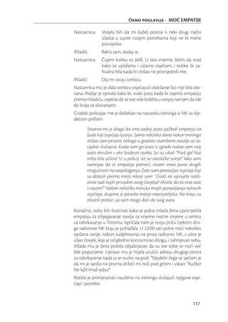 Osmo poglavlje - MOĆ EMPATIJE

Nastavnica:    Voljela bih da mi kažeš postoji li neki drugi način
               izlaska u susret tvojim potrebama koji ne bi mene
               povrijedio.
Mladić:        Rek’o sam, skidaj se.
Nastavnica:    Čujem koliko to želiš. U isto vrijeme, želim da znaš
               kako se uplašeno i užasno osjećam, i koliko bi za-
               hvalna bila kada bi otišao ne povrijedivši me.
Mladić:        Daj mi svoju torbicu.
Nastavnica mu je dala torbicu osjećajući olakšanje što nije bila silo-
vana. Poslije je opisala kako bi, svaki puta kada bi osjetila empatiju
prema mladiću, osjetila da se sve više koleba u svojoj namjeri da ide
do kraja sa silovanjem.
Gradski policajac me je dočekao na nastavku treninga iz NK sa slje-
dećom pričom:
       Stvarno mi je drago da smo zadnji puta vježbali empatiju za
       ljude koji osjećaju ljutnju. Samo nekoliko dana nakon treninga
       otišao sam privesti nekoga u gradsko stambeno naselje za so-
       cijalne slučajeve. Kada sam ga izveo iz zgrade našao sam svoj
       auto okružen s oko šezdeset osoba. Svi su vikali “Pusti ga! Nije
       ništa loše učinio! Vi u policiji ste svi rasističke svinje!” Iako sam
       sumnjao da će empatija pomoći, nisam imao puno drugih
       mogućnosti na raspolaganju. Zato sam ponavljao osjećaje koji
       su dolazili prema meni; rekao sam: “Znači ne vjerujete razlo-
       zima radi kojih privodim ovog čovjeka? Mislite da to ima veze
       s rasom?” Nakon nekoliko minuta mojih ponavljanja njihovih
       osjećaja; skupina je postala manje neprijateljska. Na kraju su
       otvorili prolaz i ja sam moga doći do svog auta.

Konačno, volio bih ilustrirati kako je jedna mlada žena upotrijebila
empatiju za izbjegavanje nasilja za vrijeme noćne smjene u centru
za odvikavanje u Torontu. Ispričala nam je svoju priču tijekom dru-
ge radionice NK koju je pohađala. U 23:00 sati jedne noći nekoliko
tjedana ranije, nakon sudjelovanja na prvoj radionici NK, s ulice je
ušao čovjek, koji je očigledno konzumirao drogu, i zahtijevao sobu.
Mlada mu je žena počela objašnjavati da su sve sobe te noći već
bile popunjene. Upravo mu je htjela uručiti adresu drugog centra
za odvikavanje kada ju je srušio na pod. “Sljedeće čega se sjećam je
da mi je sjedio na prsima držeći mi nož pod grlom i vikao: “Kučko!
Ne laži! Imaš sobu!”
Počela je primjenjivati naučeno na treningu slušajući njegove osje-
ćaje i potrebe.


                                                                      117
 