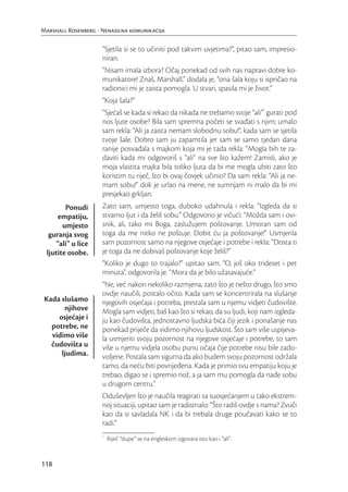 Marshall Rosenberg - Nenasilna komunikacija

                     “Sjetila si se to učiniti pod takvim uvjetima?”, pitao sam, impresio-
                     niran.
                     “Nisam imala izbora? Očaj ponekad od svih nas napravi dobre ko-
                     munikatore! Znaš, Marshall,” dodala je, “ona šala koju si ispričao na
                     radionici mi je zaista pomogla. U stvari, spasila mi je život.”
                     “Koja šala?”
                     “Sjećaš se kada si rekao da nikada ne trebamo svoje “ali”* gurati pod
                     nos ljute osobe? Bila sam spremna početi se svađati s njim; umalo
                     sam rekla: “Ali ja zaista nemam slobodnu sobu!”, kada sam se sjetila
                     tvoje šale. Dobro sam ju zapamtila jer sam se samo tjedan dana
                     ranije posvađala s majkom koja mi je tada rekla: “Mogla bih te za-
                     daviti kada mi odgovoriš s “ali” na sve što kažem! Zamisli, ako je
                     moja vlastita majka bila toliko ljuta da bi me mogla ubiti zato što
                     koristim tu riječ, što bi ovaj čovjek učinio? Da sam rekla: “Ali ja ne-
                     mam sobu!” dok je urlao na mene, ne sumnjam ni malo da bi mi
                     presjekao grkljan.
        Ponudi       Zato sam, umjesto toga, duboko udahnula i rekla: “Izgleda da si
      empatiju,      stvarno ljut i da želiš sobu.” Odgovorio je vičući: “Možda sam i ovi-
       umjesto       snik, ali, tako mi Boga, zaslužujem poštovanje. Umoran sam od
  guranja svog       toga da me nitko ne poštuje. Dobit ću ja poštovanje!” Usmjerila
     “ali” u lice    sam pozornost samo na njegove osjećaje i potrebe i rekla: “Dosta ti
 ljutite osobe.      je toga da ne dobivaš poštovanje koje želiš?”
                     “Koliko je dugo to trajalo?” upitao sam. “O, još oko trideset i pet
                     minuta”, odgovorila je. “Mora da je bilo užasavajuće.”
                     “Ne, već nakon nekoliko razmjena, zato što je nešto drugo, što smo
                     ovdje naučili, postalo očito. Kada sam se koncentrirala na slušanje
 Kada slušamo        njegovih osjećaja i potreba, prestala sam u njemu vidjeti čudovište.
       njihove       Mogla sam vidjeti, baš kao što si rekao, da su ljudi, koji nam izgleda-
     osjećaje i      ju kao čudovišta, jednostavno ljudska bića čiji jezik i ponašanje nas
   potrebe, ne       ponekad priječe da vidimo njihovu ljudskost. Što sam više uspijeva-
   vidimo više       la usmjeriti svoju pozornost na njegove osjećaje i potrebe, to sam
   čudovišta u       više u njemu vidjela osobu punu očaja čije potrebe nisu bile zado-
      ljudima.       voljene. Postala sam sigurna da ako budem svoju pozornost održala
                     tamo, da neću biti povrijeđena. Kada je primio svu empatiju koju je
                     trebao, digao se i spremio nož, a ja sam mu pomogla da nađe sobu
                     u drugom centru.”
                     Oduševljen što je naučila reagirati sa suosjećanjem u tako ekstrem-
                     noj situaciji, upitao sam je radoznalo: “Što radiš ovdje s nama? Zvuči
                     kao da si savladala NK i da bi trebala druge poučavati kako se to
                     radi.”
                     *
                         Riječ “dupe” se na engleskom izgovara isto kao i “ali”.


118
 